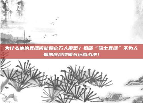 为什么他的直播间能稳定万人围观？揭晓“骑士直播”不为人知的底层逻辑与运营心法！