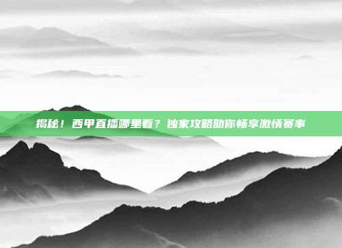 揭秘！西甲直播哪里看？独家攻略助你畅享激情赛事