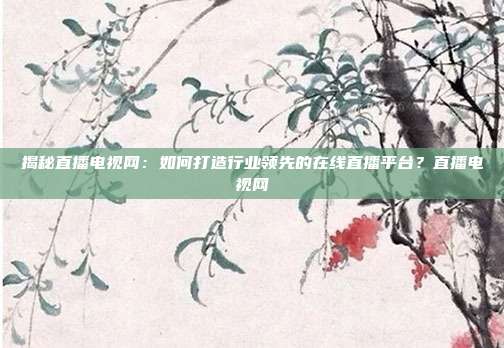 揭秘直播电视网：如何打造行业领先的在线直播平台？直播电视网