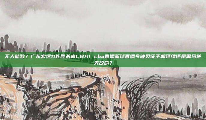 无人能敌？广东宏远11连胜杀疯CBA！cba直播篮球直播今晚见证王朝延续还是黑马逆天改命？
