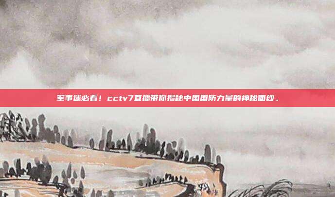 军事迷必看！cctv7直播带你揭秘中国国防力量的神秘面纱。