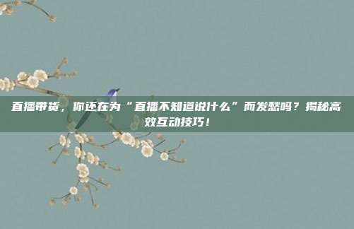 直播带货，你还在为“直播不知道说什么”而发愁吗？揭秘高效互动技巧！