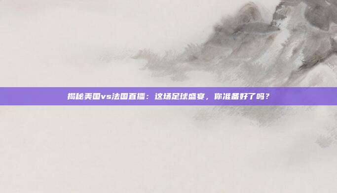 揭秘美国vs法国直播：这场足球盛宴，你准备好了吗？