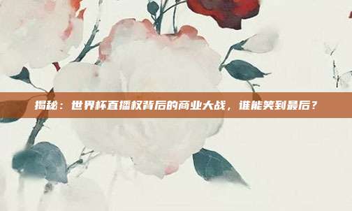 揭秘:世界杯直播权背后的商业大战,谁能笑到最后?