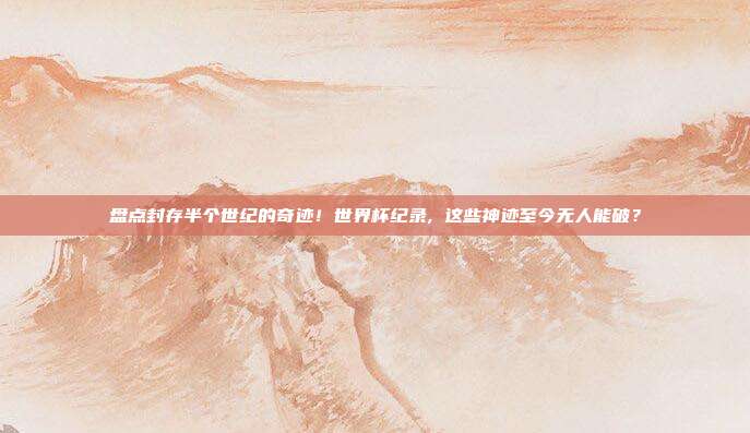 盘点封存半个世纪的奇迹！世界杯纪录, 这些神迹至今无人能破？