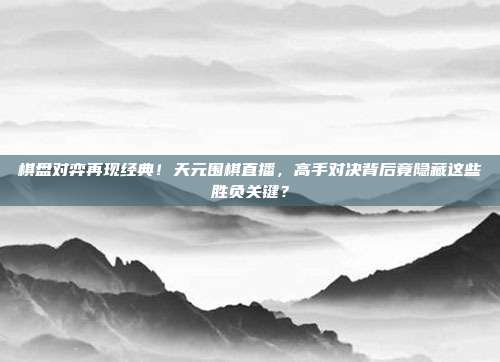 棋盘对弈再现经典！天元围棋直播，高手对决背后竟隐藏这些胜负关键？