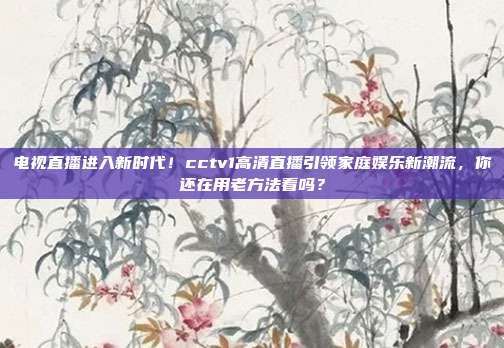 电视直播进入新时代！cctv1高清直播引领家庭娱乐新潮流，你还在用老方法看吗？