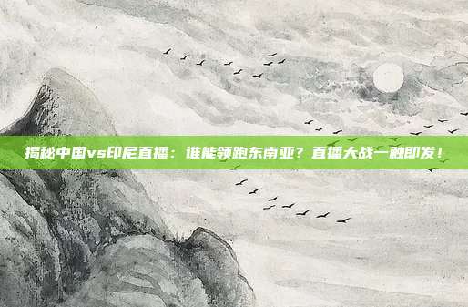 揭秘中国vs印尼直播：谁能领跑东南亚？直播大战一触即发！