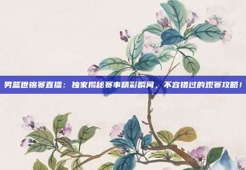 男篮世锦赛直播：独家揭秘赛事精彩瞬间，不容错过的观赛攻略！