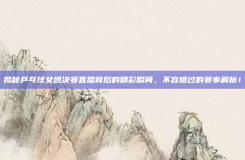 揭秘乒乓球女团决赛直播背后的精彩瞬间,不容错过的赛事解析!