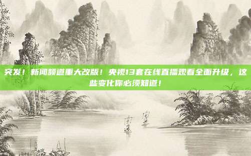 突发！新闻频道重大改版！央视13套在线直播观看全面升级，这些变化你必须知道！
