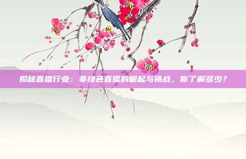 揭秘直播行业:非绿色直播的崛起与挑战,你了解多少?