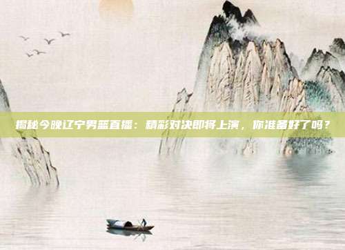 揭秘今晚辽宁男篮直播：精彩对决即将上演，你准备好了吗？