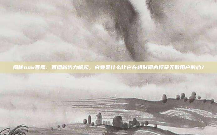 揭秘now直播：直播新势力崛起，究竟是什么让它在短时间内俘获无数用户的心？