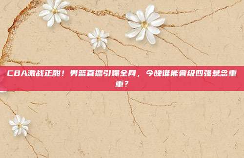 CBA激战正酣！男篮直播引爆全网，今晚谁能晋级四强悬念重重？