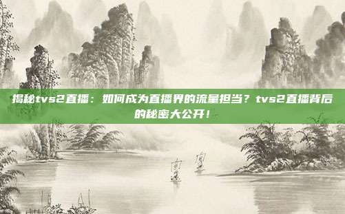 揭秘tvs2直播：如何成为直播界的流量担当？tvs2直播背后的秘密大公开！