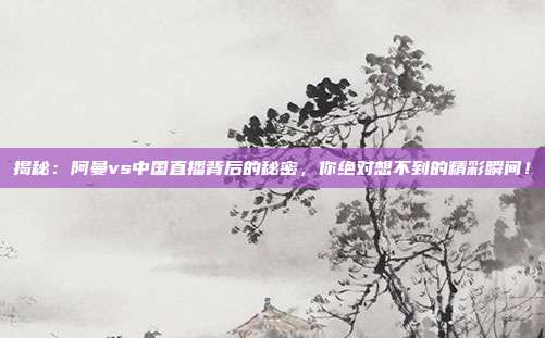 揭秘：阿曼vs中国直播背后的秘密，你绝对想不到的精彩瞬间！