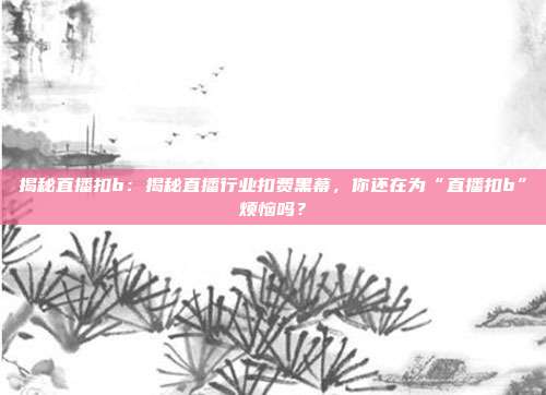 揭秘直播扣b：揭秘直播行业扣费黑幕，你还在为“直播扣b”烦恼吗？