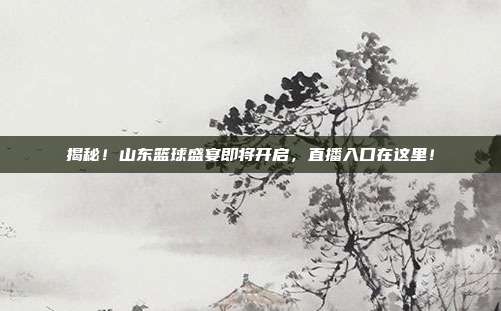 揭秘!山东篮球盛宴即将开启,直播入口在这里!