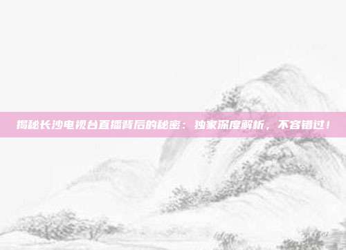揭秘长沙电视台直播背后的秘密：独家深度解析，不容错过！