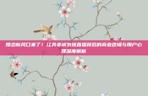 婚恋新风口来了！江苏非诚勿扰直播背后的商业逻辑与用户心理深度解析