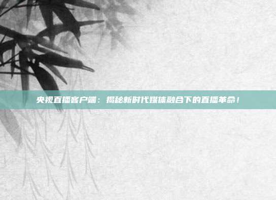 央视直播客户端：揭秘新时代媒体融合下的直播革命！