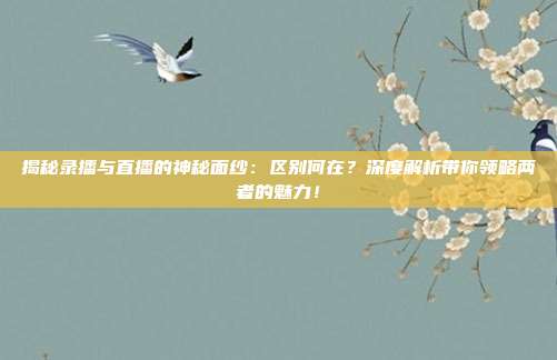 揭秘录播与直播的神秘面纱:区别何在?深度解析带你领略两者的魅力!