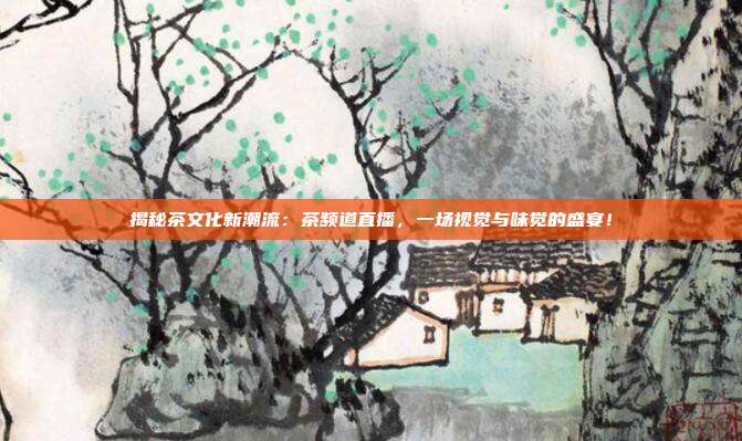 揭秘茶文化新潮流：茶频道直播，一场视觉与味觉的盛宴！