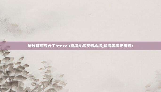 错过直播亏大了!cctv3直播在线观看高清,超清画质免费看！