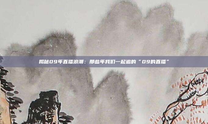 揭秘09年直播浪潮：那些年我们一起追的“09的直播”