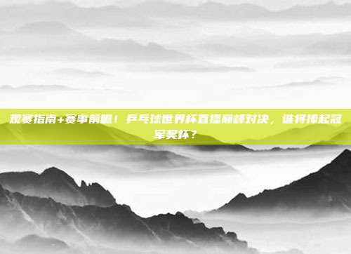 观赛指南+赛事前瞻！乒乓球世界杯直播巅峰对决，谁将捧起冠军奖杯？