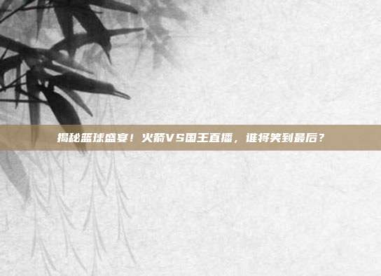 揭秘篮球盛宴！火箭VS国王直播，谁将笑到最后？