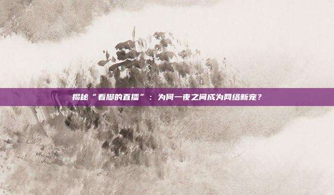 揭秘“看脚的直播”:为何一夜之间成为网络新宠?