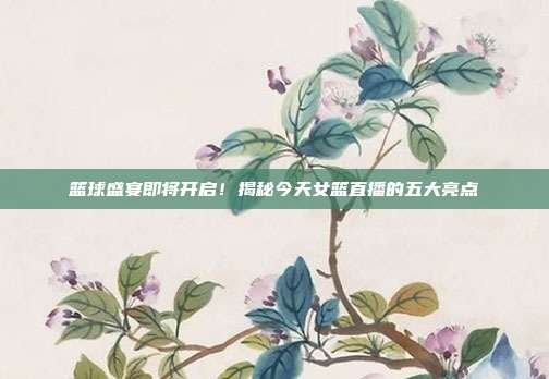 篮球盛宴即将开启!揭秘今天女篮直播的五大亮点