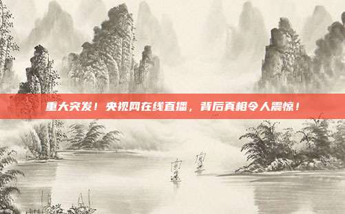 重大突发！央视网在线直播，背后真相令人震惊！
