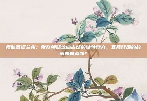 揭秘直播兰州：带你领略这座古城的独特魅力，直播背后的故事你知道吗？