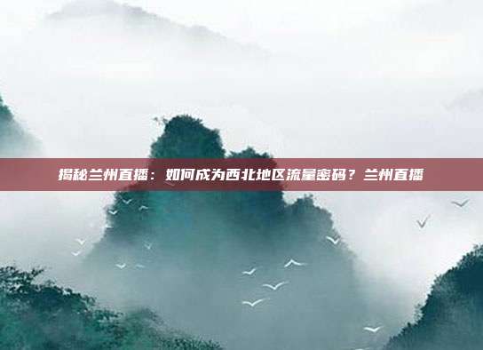 揭秘兰州直播:如何成为西北地区流量密码?兰州直播