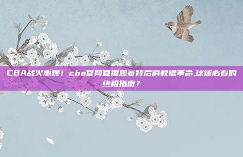 CBA战火重燃！cba官网直播观赛背后的数据革命,球迷必看的终极指南？