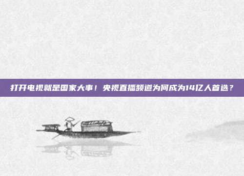 打开电视就是国家大事！央视直播频道为何成为14亿人首选？