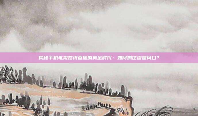 揭秘手机电视在线直播的黄金时代：如何抓住流量风口？