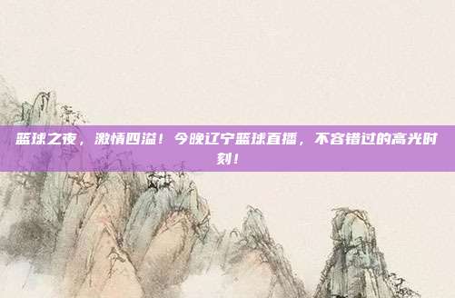 篮球之夜,激情四溢!今晚辽宁篮球直播,不容错过的高光时刻!