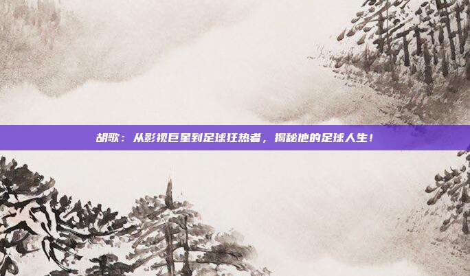 胡歌:从影视巨星到足球狂热者,揭秘他的足球人生!