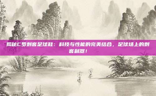 揭秘C罗刺客足球鞋：科技与性能的完美结合，足球场上的刺客利器！