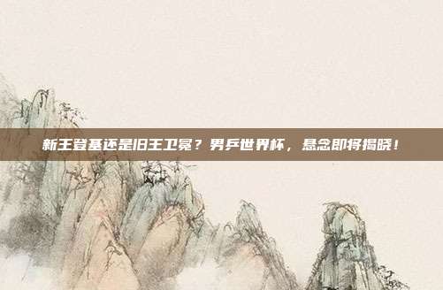 新王登基还是旧王卫冕？男乒世界杯，悬念即将揭晓！