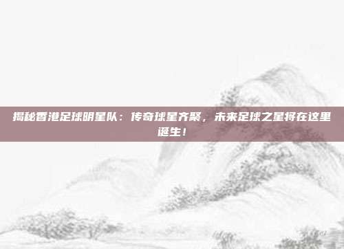 揭秘香港足球明星队：传奇球星齐聚，未来足球之星将在这里诞生！