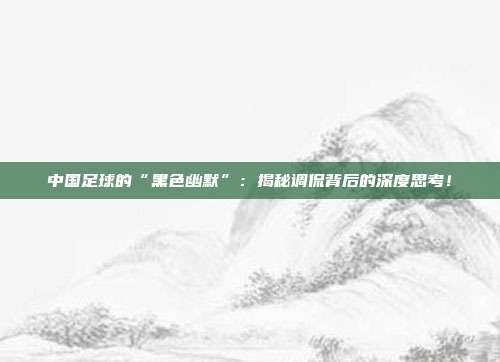 中国足球的“黑色幽默”：揭秘调侃背后的深度思考！