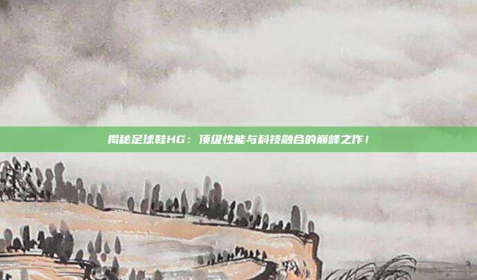 揭秘足球鞋HG：顶级性能与科技融合的巅峰之作！