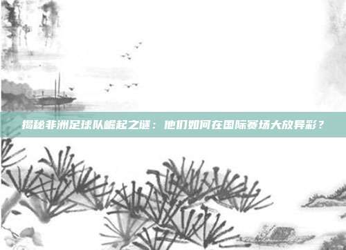 揭秘非洲足球队崛起之谜：他们如何在国际赛场大放异彩？