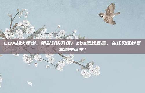 CBA战火重燃，精彩对决升级！cba篮球直播，在线见证新赛季霸主诞生！