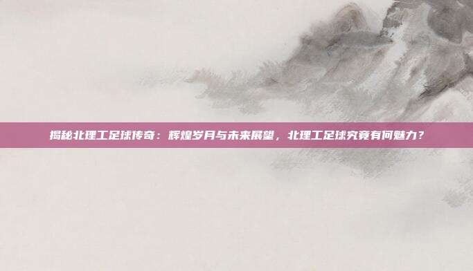 揭秘北理工足球传奇：辉煌岁月与未来展望，北理工足球究竟有何魅力？